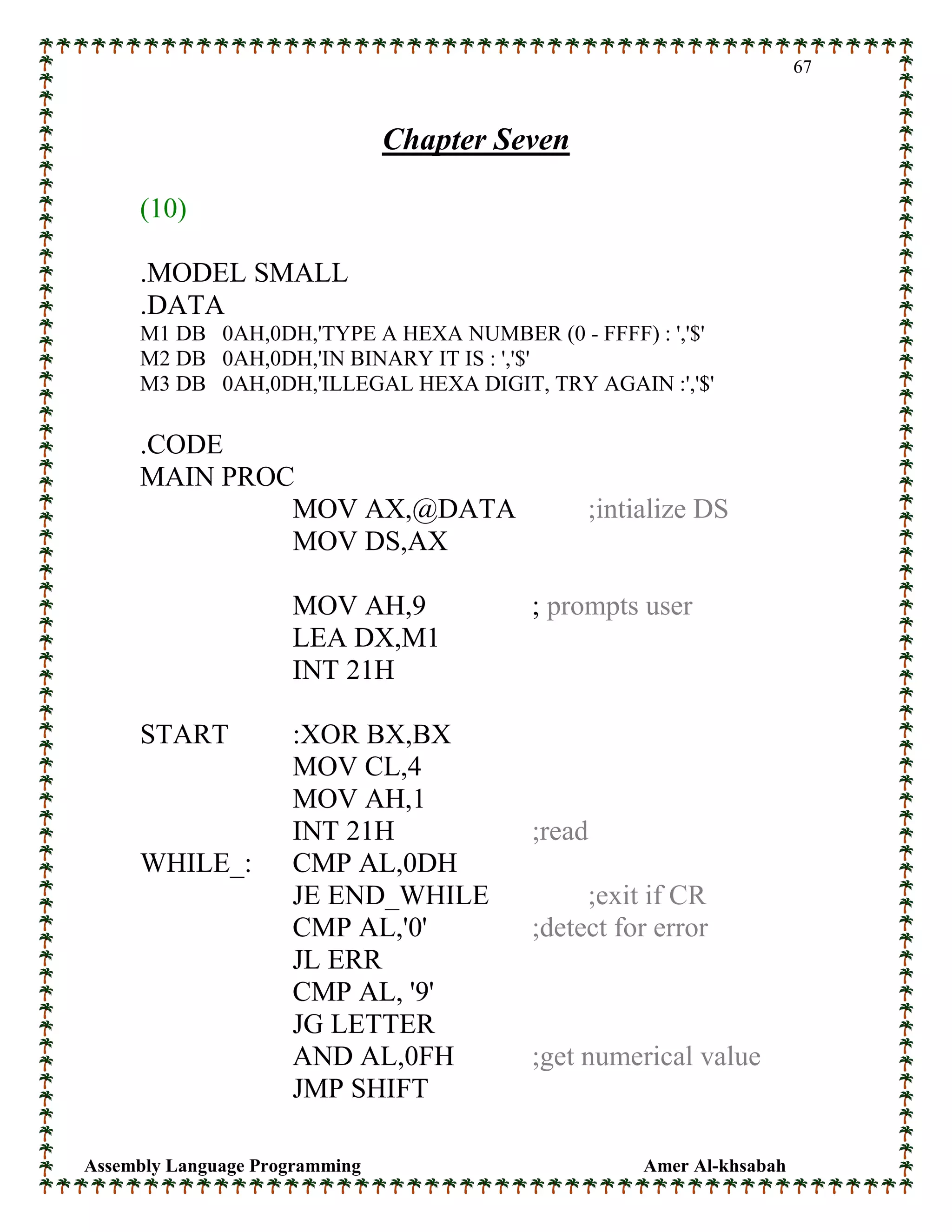 Assembly Language Programming Amer Al-khsabah
67
Chapter Seven
(10)
.MODEL SMALL
.DATA
M1 DB 0AH,0DH,'TYPE A HEXA NUMBER (0 - FFFF) : ','$'
M2 DB 0AH,0DH,'IN BINARY IT IS : ','$'
M3 DB 0AH,0DH,'ILLEGAL HEXA DIGIT, TRY AGAIN :','$'
.CODE
MAIN PROC
MOV AX,@DATA ;intialize DS
MOV DS,AX
MOV AH,9 ; prompts user
LEA DX,M1
INT 21H
START :XOR BX,BX
MOV CL,4
MOV AH,1
INT 21H ;read
WHILE_: CMP AL,0DH
JE END_WHILE ;exit if CR
CMP AL,'0' ;detect for error
JL ERR
CMP AL, '9'
JG LETTER
AND AL,0FH ;get numerical value
JMP SHIFT
 