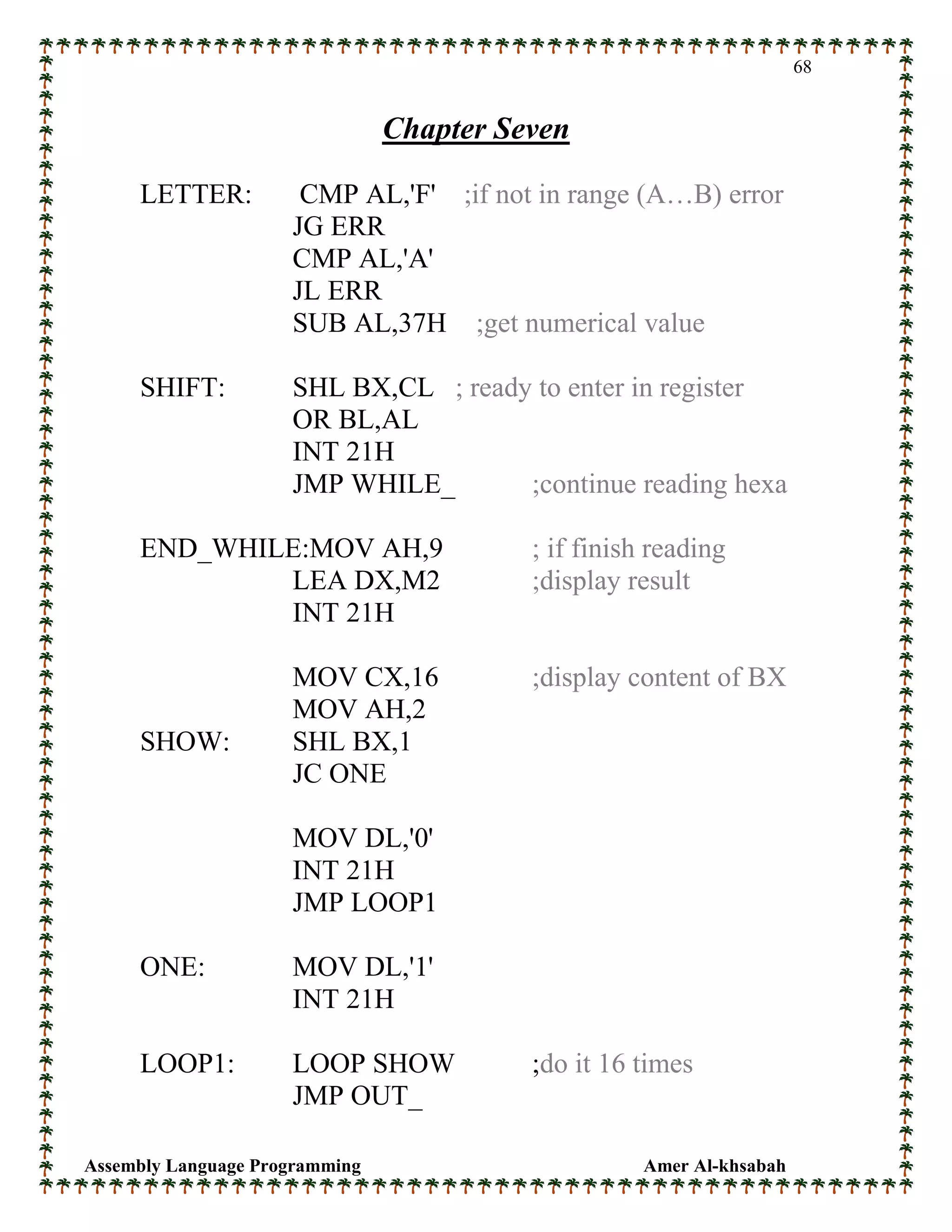 Assembly Language Programming Amer Al-khsabah
68
Chapter Seven
LETTER: CMP AL,'F' ;if not in range (A…B) error
JG ERR
CMP AL,'A'
JL ERR
SUB AL,37H ;get numerical value
SHIFT: SHL BX,CL ; ready to enter in register
OR BL,AL
INT 21H
JMP WHILE_ ;continue reading hexa
END_WHILE:MOV AH,9 ; if finish reading
LEA DX,M2 ;display result
INT 21H
MOV CX,16 ;display content of BX
MOV AH,2
SHOW: SHL BX,1
JC ONE
MOV DL,'0'
INT 21H
JMP LOOP1
ONE: MOV DL,'1'
INT 21H
LOOP1: LOOP SHOW ;do it 16 times
JMP OUT_
 