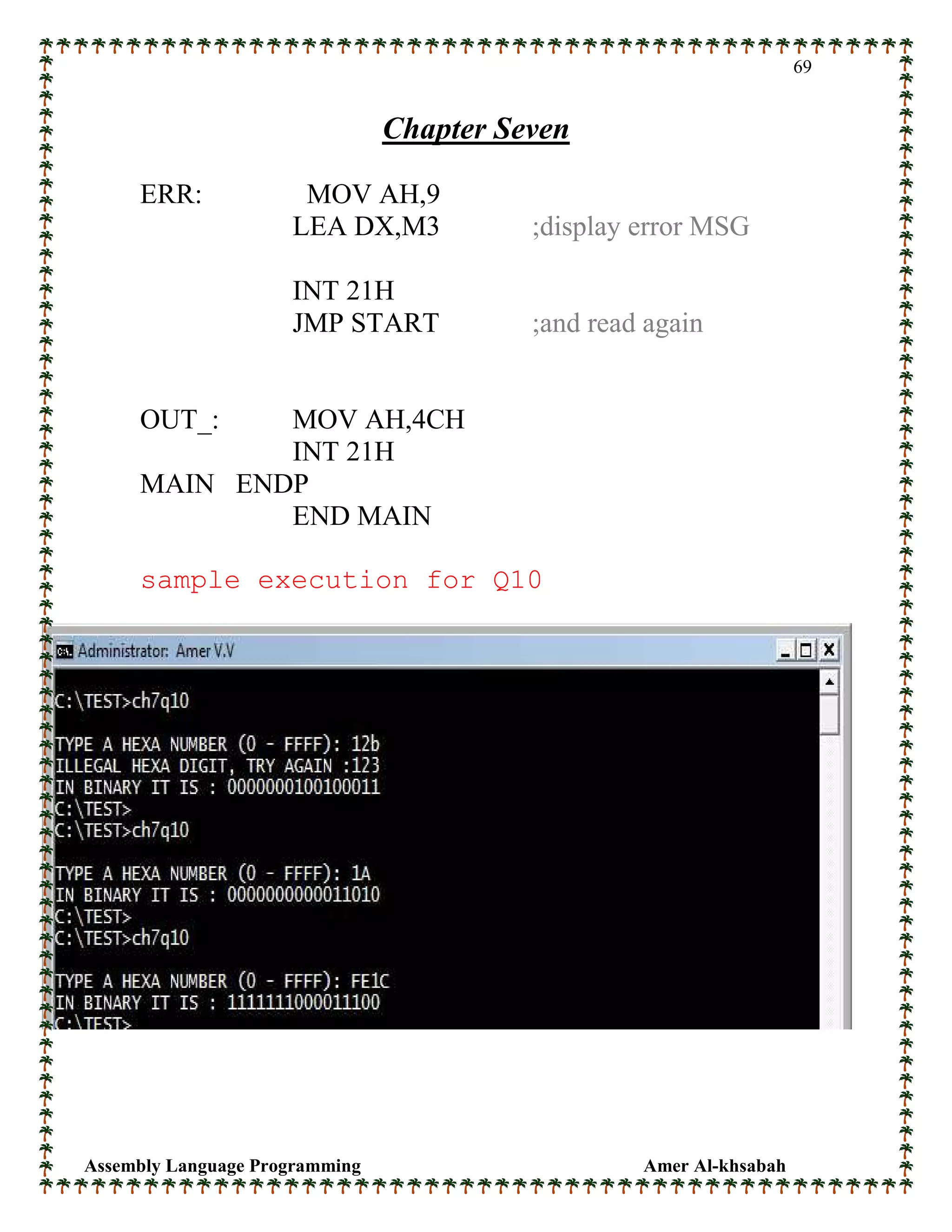Assembly Language Programming Amer Al-khsabah
69
Chapter Seven
ERR: MOV AH,9
LEA DX,M3 ;display error MSG
INT 21H
JMP START ;and read again
OUT_: MOV AH,4CH
INT 21H
MAIN ENDP
END MAIN
sample execution for Q10
 