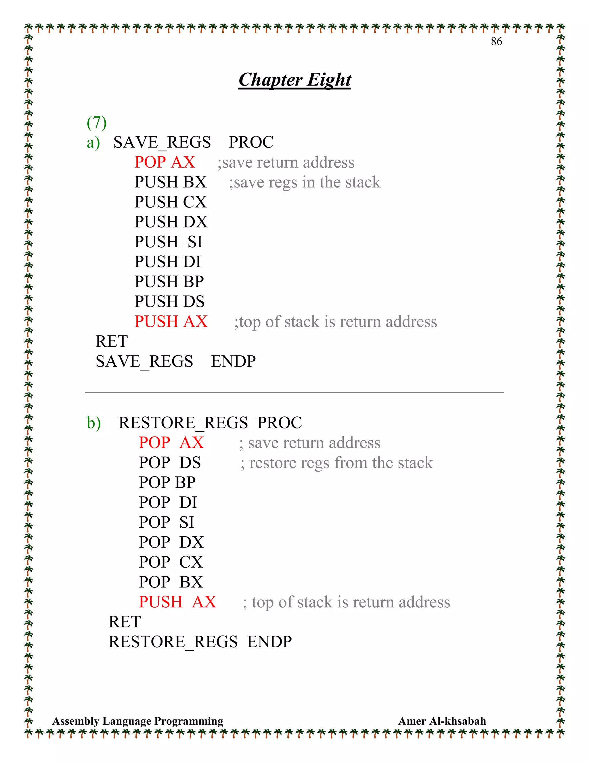 Assembly Language Programming Amer Al-khsabah
86
Chapter Eight
(7)
a) SAVE_REGS PROC
POP AX ;save return address
PUSH BX ;save regs in the stack
PUSH CX
PUSH DX
PUSH SI
PUSH DI
PUSH BP
PUSH DS
PUSH AX ;top of stack is return address
RET
SAVE_REGS ENDP
b) RESTORE_REGS PROC
POP AX ; save return address
POP DS ; restore regs from the stack
POP BP
POP DI
POP SI
POP DX
POP CX
POP BX
PUSH AX ; top of stack is return address
RET
RESTORE_REGS ENDP
 