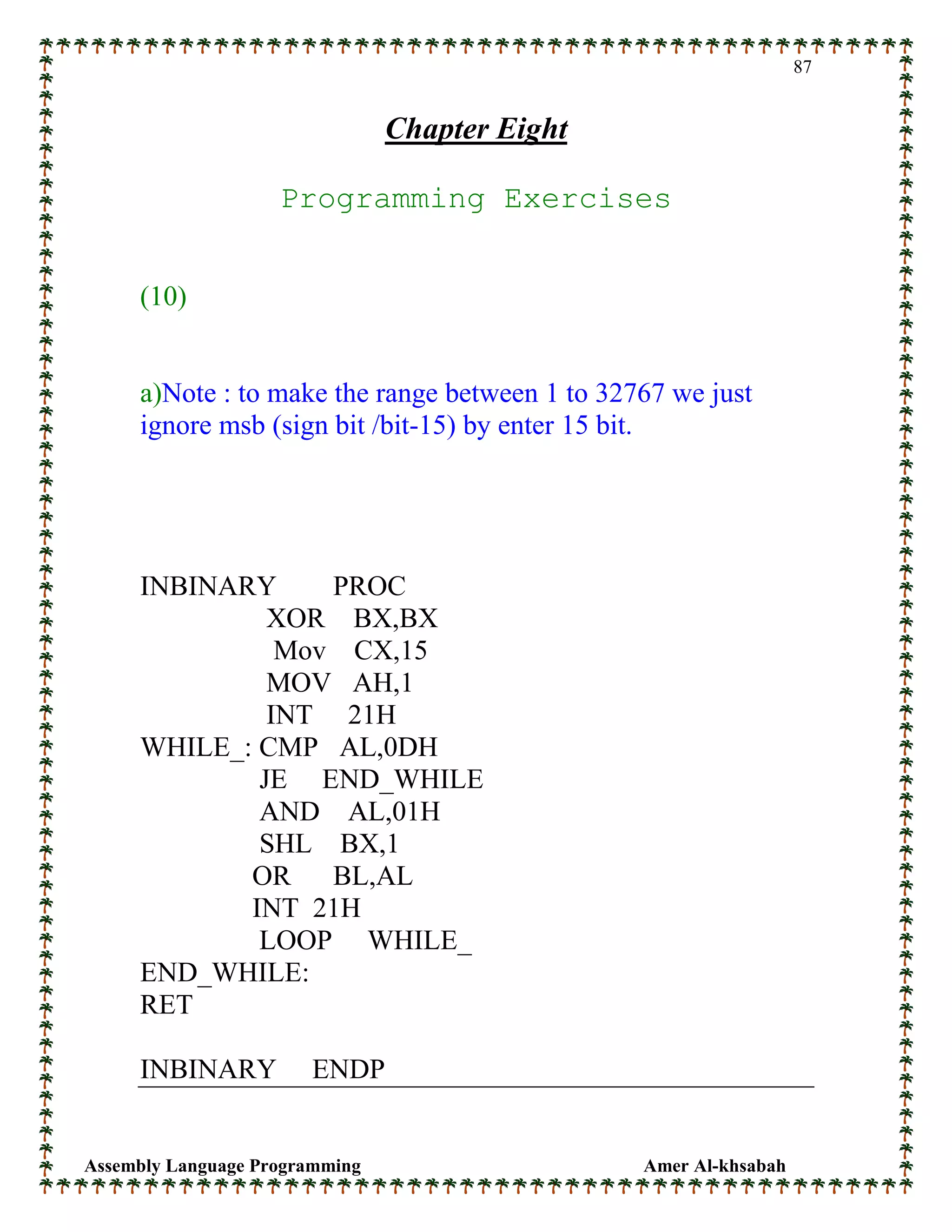 Assembly Language Programming Amer Al-khsabah
87
Chapter Eight
Programming Exercises
(10)
a)Note : to make the range between 1 to 32767 we just
ignore msb (sign bit /bit-15) by enter 15 bit.
INBINARY PROC
XOR BX,BX
Mov CX,15
MOV AH,1
INT 21H
WHILE_: CMP AL,0DH
JE END_WHILE
AND AL,01H
SHL BX,1
OR BL,AL
INT 21H
LOOP WHILE_
END_WHILE:
RET
INBINARY ENDP
 