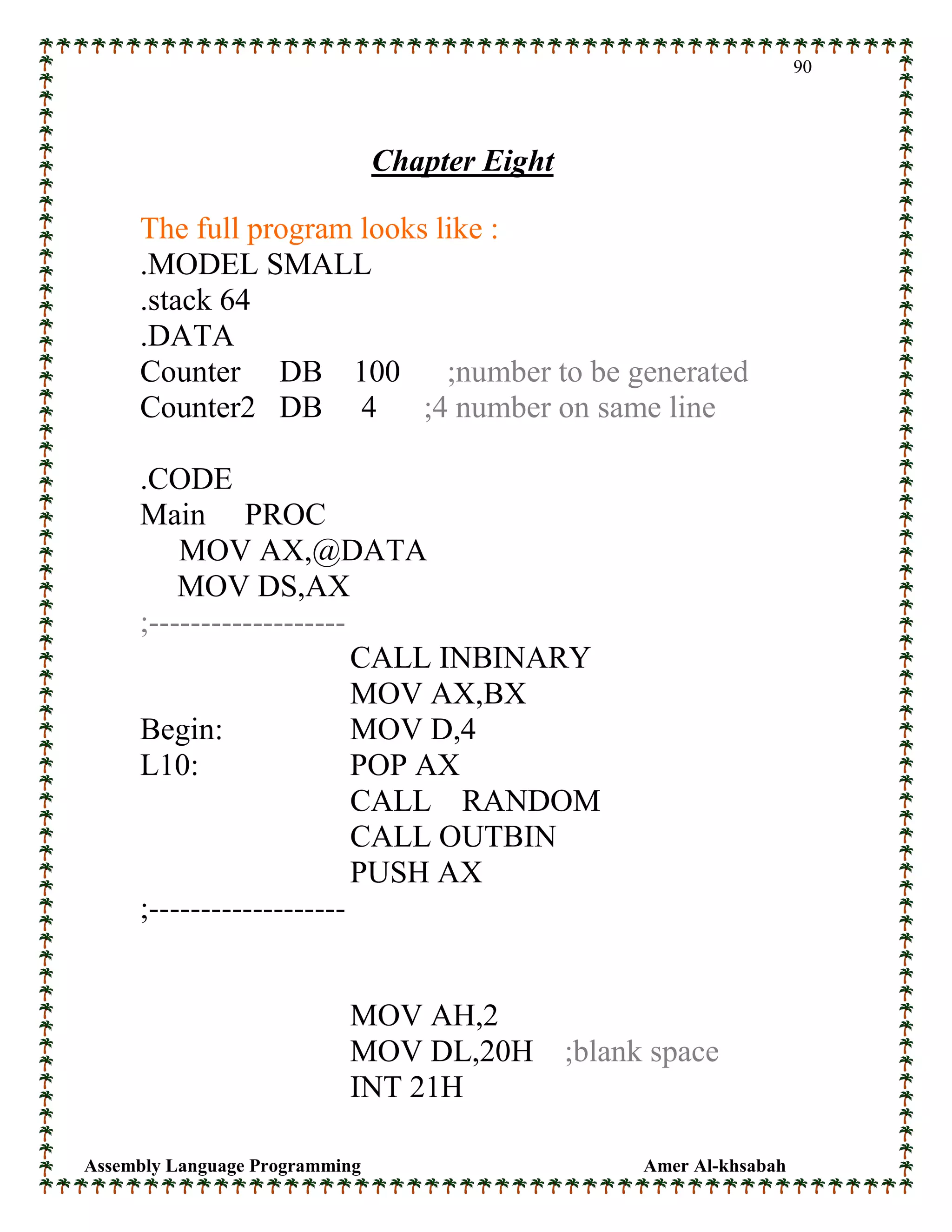 Assembly Language Programming Amer Al-khsabah
90
Chapter Eight
The full program looks like :
.MODEL SMALL
.stack 64
.DATA
Counter DB 100 ;number to be generated
Counter2 DB 4 ;4 number on same line
.CODE
Main PROC
MOV AX,@DATA
MOV DS,AX
;-------------------
CALL INBINARY
MOV AX,BX
Begin: MOV D,4
L10: POP AX
CALL RANDOM
CALL OUTBIN
PUSH AX
;-------------------
MOV AH,2
MOV DL,20H ;blank space
INT 21H
 