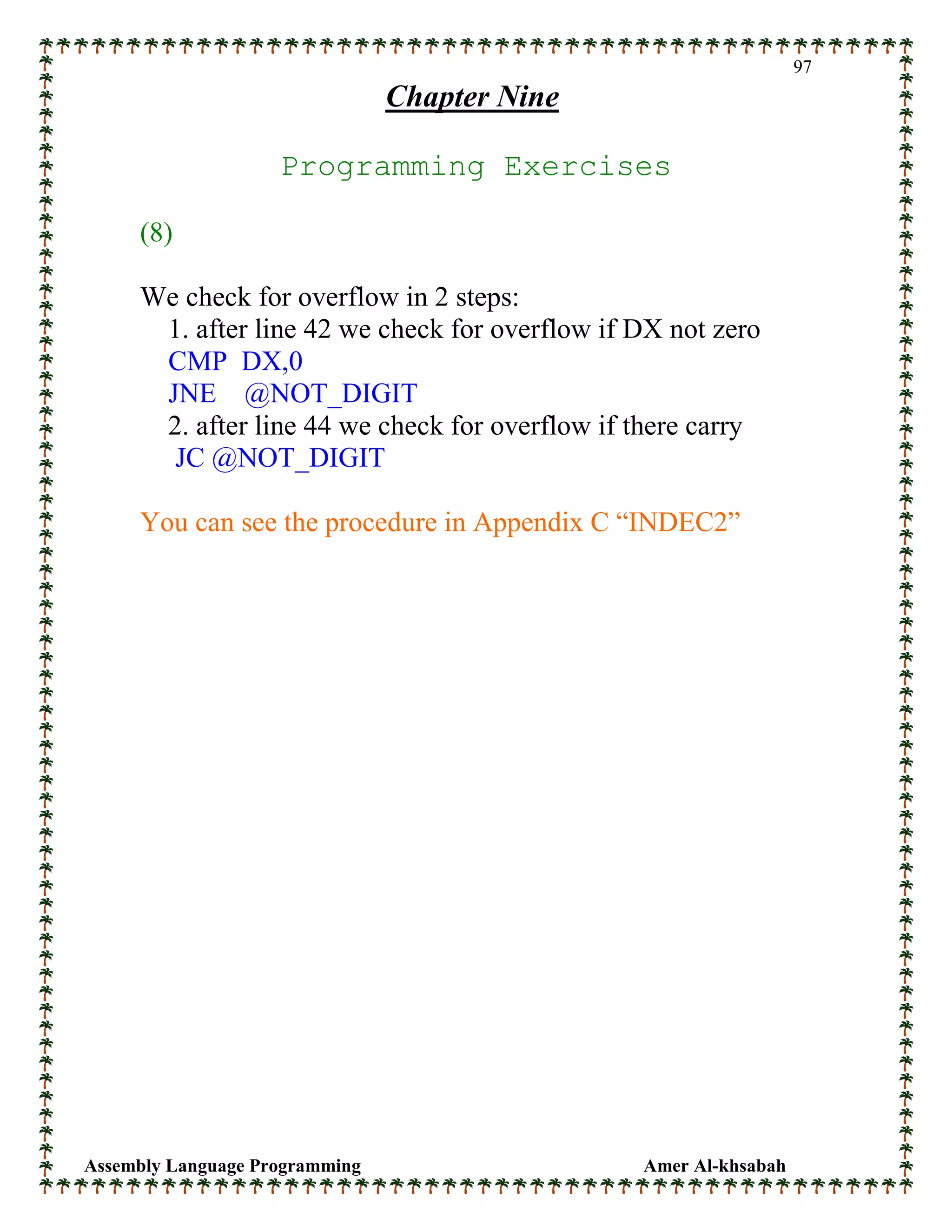 Assembly Language Programming Amer Al-khsabah
97
Chapter Nine
Programming Exercises
(8)
We check for overflow in 2 steps:
1. after line 42 we check for overflow if DX not zero
CMP DX,0
JNE @NOT_DIGIT
2. after line 44 we check for overflow if there carry
JC @NOT_DIGIT
You can see the procedure in Appendix C “INDEC2”
 
