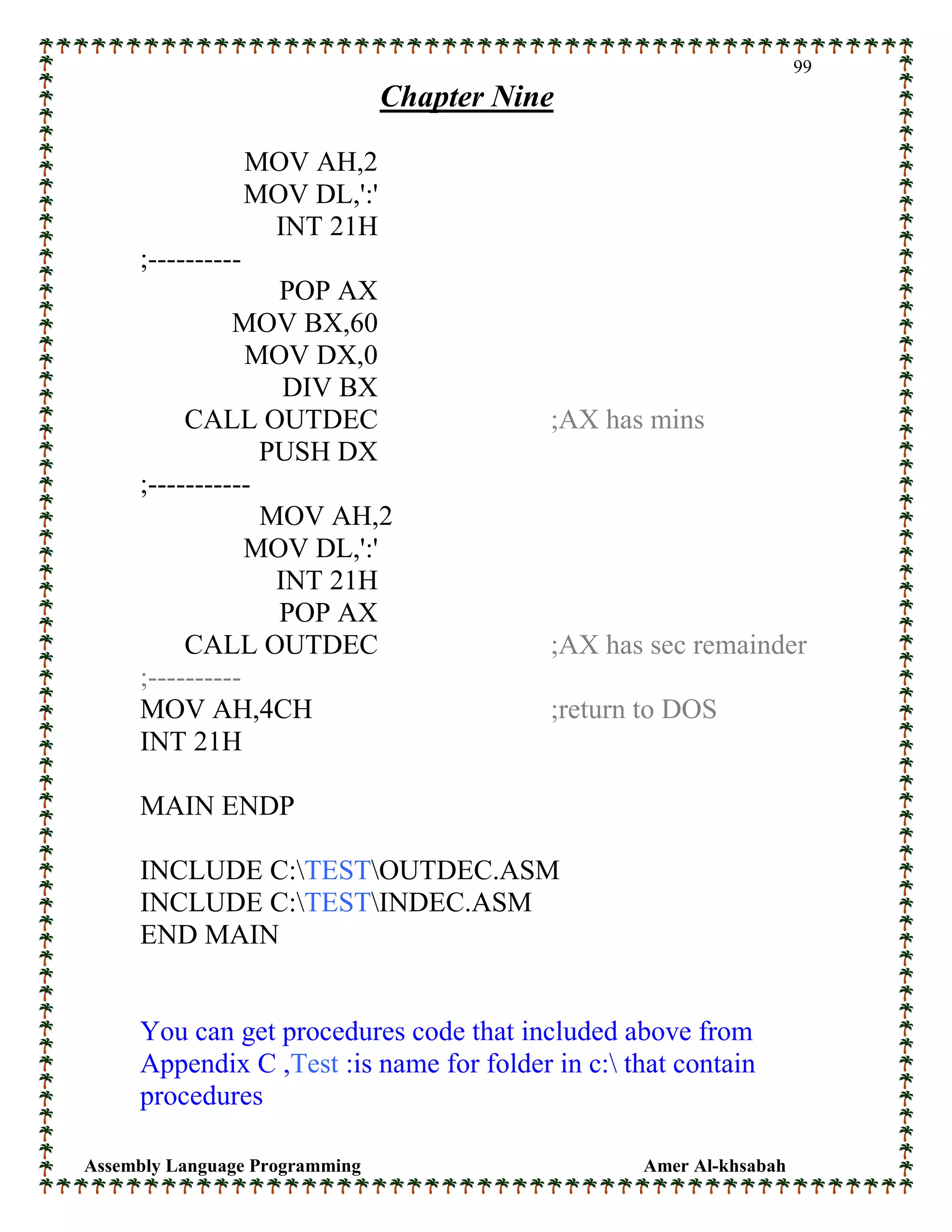 Assembly Language Programming Amer Al-khsabah
99
Chapter Nine
MOV AH,2
MOV DL,':'
INT 21H
;----------
POP AX
MOV BX,60
MOV DX,0
DIV BX
CALL OUTDEC ;AX has mins
PUSH DX
;-----------
MOV AH,2
MOV DL,':'
INT 21H
POP AX
CALL OUTDEC ;AX has sec remainder
;----------
MOV AH,4CH ;return to DOS
INT 21H
MAIN ENDP
INCLUDE C:TESTOUTDEC.ASM
INCLUDE C:TESTINDEC.ASM
END MAIN
You can get procedures code that included above from
Appendix C ,Test :is name for folder in c: that contain
procedures
 