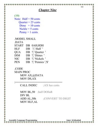 Assembly Language Programming Amer Al-khsabah
101
Chapter Nine
(10)
Note: Half = 50 cents
Quarter = 25 cents
Dime = 10 cents
Nickle = 5 cents
Penny = 1 cents
.MODEL SMALL
.DATA
START DB 0AH,0DH
HLF DB ?,' Half '
QUA DB ?,' Quarter '
DIM DB ?,' Dimes '
NIC DB ?,' Nickels '
PEN DB ?,' Pennies ','$'
.CODE
MAIN PROC
MOV AX,@DATA
MOV DS,AX
;-------------------------------------------------
CALL INDEC ;AX has cents
MOV BL,50 ;half DOllaR
DIV BL
ADD AL,30h ;CONVERT TO DIGIT
MOV HLF,AL
 