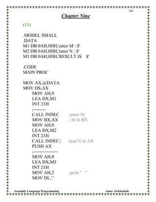 Assembly Language Programming Amer Al-khsabah
104
Chapter Nine
(11)
.MODEL SMALL
.DATA
M1 DB 0AH,0DH,'enter M : $'
M2 DB 0AH,0DH,'enter N : $'
M3 DB 0AH,0DH,'RESULT IS $'
.CODE
MAIN PROC
MOV AX,@DATA
MOV DS,AX
MOV AH,9
LEA DX,M1
INT 21H
;--------
CALL INDEC ;enter M
MOV BX,AX ; M in BX
MOV AH,9
LEA DX,M2
INT 21H
CALL INDEC; read N in AX
PUSH AX
;----------------
MOV AH,9
LEA DX,M3
INT 21H
MOV AH,2 ;print " . "
MOV DL,'.'
 