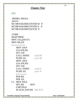 Assembly Language Programming Amer Al-khsabah
107
Chapter Nine
(18)
.MODEL SMALL
.DATA
M1 DB 0AH,0DH,'ENTER M $'
M2 DB 0AH,0DH,'ENTER N $'
M3 DB 0AH,0DH,'GCD IS $'
.CODE
MAIN PROC
MOV AX,@DATA
MOV DS,AX
;-----------------
MOV AH,9
LEA DX,M1
INT 21H
CALL INDEC ;read M
PUSH AX ;save M
MOV AH,9
LEA DX,M2
INT 21H
CALL INDEC ;read N
PUSH AX ;save N
;-------------
POP BX
POP AX
L1: MOV DX,0
DIV BX ;M/N
CMP DX,0
JE GCD_FOUND ;BX IS N
 