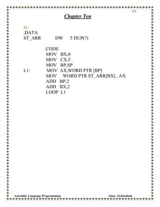 Assembly Language Programming Amer Al-khsabah
111
Chapter Ten
b)
.DATA
ST_ARR DW 5 DUP(?)
.CODE
MOV BX,0
MOV CX,5
MOV BP,SP
L1: MOV AX,WORD PTR [BP]
MOV WORD PTR ST_ARR[BX] , AX
ADD BP,2
ADD BX,2
LOOP L1
 