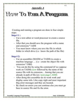 Assembly Language Programming Amer Al-khsabah
112
Appendix A
Creating and running a program are done in four simple
steps:
Step # 1 :
- Use a text editor or word processor to create a source
file.
- After that you should save the program with a name
and extension *.ASM
- You must know where you save the file in which
folder in which drive (i.e : know the path of the file)
Step # 2:
- Use an assembler (MASM or TASM) to create a
machine language … (i.e : create the object file with
extension *.OBJ)
- You can do this by using the command (if we suppose
work on TASM) tasm followed by the name of the
source file with its extension… knoing that you are
already in path of file (ex: tasm page1.ASM)
- After doing this assembler do its work work and
display some info. Like copy right and most important
thig error messages and they are located.
- By check no errors you can continue else you must go
bace to source file and fix the error.
 