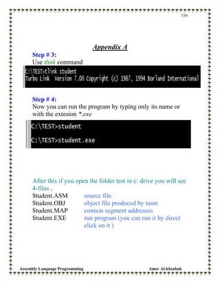 Assembly Language Programming Amer Al-khsabah
116
Appendix A
Step # 3:
Use tlink command
Step # 4:
Now you can run the program by typing only its name or
with the extesion *.exe
After this if you open the folder test in c: drive you will see
4-files ,
Student.ASM source file
Student.OBJ object file produced by tasm
Student.MAP contain segment addresses
Student.EXE run program (you can run it by direct
click on it )
 