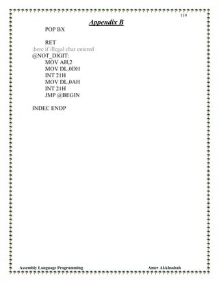 Assembly Language Programming Amer Al-khsabah
119
Appendix B
POP BX
RET
;here if illegal char entered
@NOT_DIGIT:
MOV AH,2
MOV DL,0DH
INT 21H
MOV DL,0AH
INT 21H
JMP @BEGIN
INDEC ENDP
 