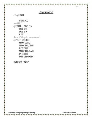 Assembly Language Programming Amer Al-khsabah
122
Appendix B
JE @EXIT
NEG AX
;end if
@EXIT: POP DX
POP CX
POP BX
RET
;here if illegal char entered
@NOT_DIGIT:
MOV AH,2
MOV DL,0DH
INT 21H
MOV DL,0AH
INT 21H
JMP @BEGIN
INDEC2 ENDP
 