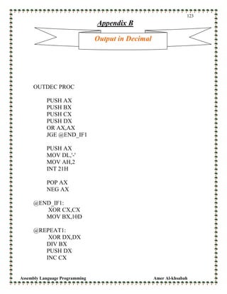 Assembly Language Programming Amer Al-khsabah
123
Appendix B
OUTDEC PROC
PUSH AX
PUSH BX
PUSH CX
PUSH DX
OR AX,AX
JGE @END_IF1
PUSH AX
MOV DL,'-'
MOV AH,2
INT 21H
POP AX
NEG AX
@END_IF1:
XOR CX,CX
MOV BX,10D
@REPEAT1:
XOR DX,DX
DIV BX
PUSH DX
INC CX
Output in Decimal
 