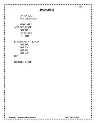 Assembly Language Programming Amer Al-khsabah
124
Appendix B
OR AX,AX
JNE @REPEAT1
MOV AH,2
@PRINT_LOOP:
POP DX
OR DL,30H
INT 21H
LOOP @PRINT_LOOP
POP DX
POP CX
POP BX
POP AX
RET
OUTDEC ENDP
 