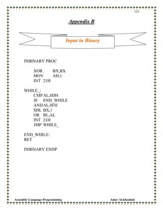 Assembly Language Programming Amer Al-khsabah
125
Appendix B
INBINARY PROC
XOR BX,BX
MOV AH,1
INT 21H
WHILE_:
CMPAL,0DH
JE END_WHILE
ANDAL,0FH
SHL BX,1
OR BL,AL
INT 21H
JMP WHILE_
END_WHILE:
RET
INBINARY ENDP
Input in Binary
 