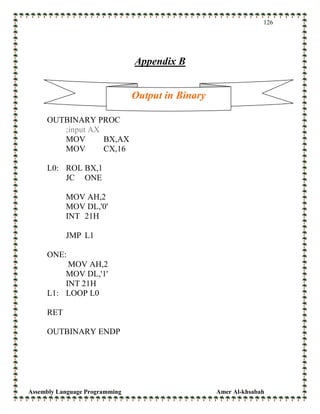 Assembly Language Programming Amer Al-khsabah
126
Appendix B
OUTBINARY PROC
;input AX
MOV BX,AX
MOV CX,16
L0: ROL BX,1
JC ONE
MOV AH,2
MOV DL,'0'
INT 21H
JMP L1
ONE:
MOV AH,2
MOV DL,'1'
INT 21H
L1: LOOP L0
RET
OUTBINARY ENDP
Output in Binary
 
