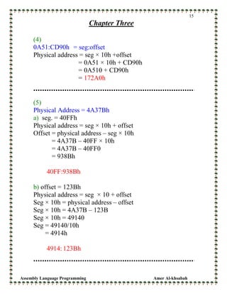 Assembly Language Programming Amer Al-khsabah
15
Chapter Three
(4)
0A51:CD90h = seg:offset
Physical address = seg × 10h +offset
= 0A51 × 10h + CD90h
= 0A510 + CD90h
= 172A0h
(5)
Physical Address = 4A37Bh
a) seg. = 40FFh
Physical address = seg × 10h + offset
Offset = physical address – seg × 10h
= 4A37B – 40FF × 10h
= 4A37B – 40FF0
= 938Bh
40FF:938Bh
b) offset = 123Bh
Physical address = seg × 10 + offset
Seg × 10h = physical address – offset
Seg × 10h = 4A37B – 123B
Seg × 10h = 49140
Seg = 49140/10h
= 4914h
4914: 123Bh
 