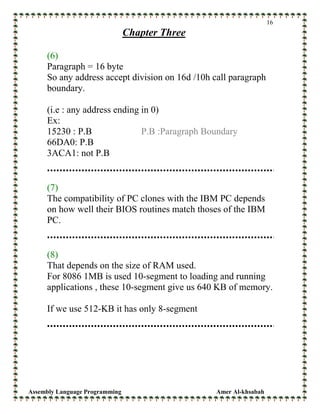 Assembly Language Programming Amer Al-khsabah
16
Chapter Three
(6)
Paragraph = 16 byte
So any address accept division on 16d /10h call paragraph
boundary.
(i.e : any address ending in 0)
Ex:
15230 : P.B P.B :Paragraph Boundary
66DA0: P.B
3ACA1: not P.B
(7)
The compatibility of PC clones with the IBM PC depends
on how well their BIOS routines match thoses of the IBM
PC.
(8)
That depends on the size of RAM used.
For 8086 1MB is used 10-segment to loading and running
applications , these 10-segment give us 640 KB of memory.
If we use 512-KB it has only 8-segment
 