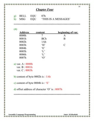 Assembly Language Programming Amer Al-khsabah
18
Chapter Four
g) BELL EQU 07h
h) MSG EQU ‘THIS IS A MESSAGE$’
(4)
Address content beginning of var.
0000h 7 A
0001h BCh B
0002h 1Ah
0003h ‘H’ C
0004h ‘E’
0005h ‘L’
0006h ‘L’
0007h ‘O’
a) var. A : 0000h
var. B : 0001h
var. C : 0003h
b) content of byte 0002h is : 1Ah
c) content of byte 0004h is : ‘E’
d) offset address of character ‘O’ is : 0007h
 
