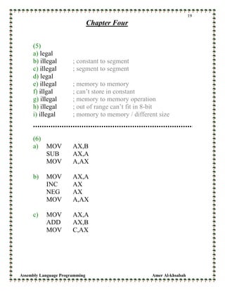Assembly Language Programming Amer Al-khsabah
19
Chapter Four
(5)
a) legal
b) illegal ; constant to segment
c) illegal ; segment to segment
d) legal
e) illegal ; memory to memory
f) illgal ; can’t store in constant
g) illegal ; memory to memory operation
h) illegal ; out of range can’t fit in 8-bit
i) illegal ; momory to memory / different size
(6)
a) MOV AX,B
SUB AX,A
MOV A,AX
b) MOV AX,A
INC AX
NEG AX
MOV A,AX
c) MOV AX,A
ADD AX,B
MOV C,AX
 