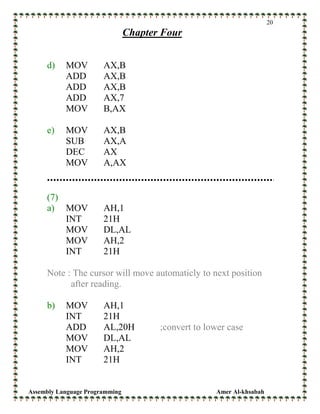 Assembly Language Programming Amer Al-khsabah
20
Chapter Four
d) MOV AX,B
ADD AX,B
ADD AX,B
ADD AX,7
MOV B,AX
e) MOV AX,B
SUB AX,A
DEC AX
MOV A,AX
(7)
a) MOV AH,1
INT 21H
MOV DL,AL
MOV AH,2
INT 21H
Note : The cursor will move automaticly to next position
after reading.
b) MOV AH,1
INT 21H
ADD AL,20H ;convert to lower case
MOV DL,AL
MOV AH,2
INT 21H
 