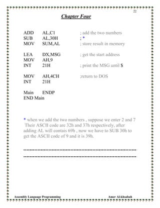 Assembly Language Programming Amer Al-khsabah
22
Chapter Four
ADD AL,C1 ; add the two numbers
SUB AL,30H ; *
MOV SUM,AL ; store result in memory
LEA DX,MSG ; get the start address
MOV AH,9
INT 21H ; print the MSG until $
MOV AH,4CH ;return to DOS
INT 21H
Main ENDP
END Main
* when we add the two numbers , suppose we enter 2 and 7
Their ASCII code are 32h and 37h respectively, after
adding AL will contais 69h , now we have to SUB 30h to
get the ASCII code of 9 and it is 39h.
 