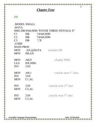 Assembly Language Programming Amer Al-khsabah
23
Chapter Four
(9)
.MODEL SMALL
.DATA
MSG DB 0AH,0DH,"ENTER THREE INITIALS: $"
C1 DB ?,0AH,0DH
C2 DB ?,0AH,0DH
C3 DB ?,'$'
.CODE
MAIN PROC
MOV AX,@DATA ;initialze DS
MOV DS,AX
MOV AH,9 ; display MSG
LEA DX,MSG
INT 21H
MOV AH,1 ; read & store 1st
char.
INT 21H
MOV C1,AL
INT 21H ; read & store 2nd
char.
MOV C2,AL
INT 21H ; read & store 3rd
char.
MOV C3,AL
 