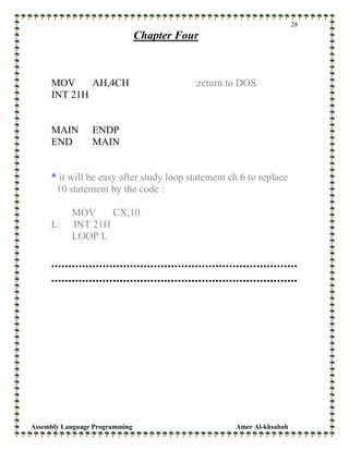 Assembly Language Programming Amer Al-khsabah
28
Chapter Four
MOV AH,4CH ;return to DOS
INT 21H
MAIN ENDP
END MAIN
* it will be easy after study loop statement ch.6 to replace
10 statement by the code :
MOV CX,10
L: INT 21H
LOOP L
 