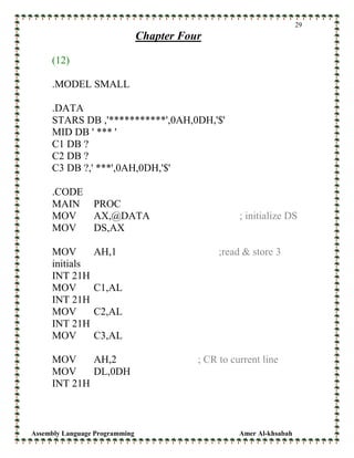 Assembly Language Programming Amer Al-khsabah
29
Chapter Four
(12)
.MODEL SMALL
.DATA
STARS DB ,'***********',0AH,0DH,'$'
MID DB ' *** '
C1 DB ?
C2 DB ?
C3 DB ?,' ***',0AH,0DH,'$'
.CODE
MAIN PROC
MOV AX,@DATA ; initialize DS
MOV DS,AX
MOV AH,1 ;read & store 3
initials
INT 21H
MOV C1,AL
INT 21H
MOV C2,AL
INT 21H
MOV C3,AL
MOV AH,2 ; CR to current line
MOV DL,0DH
INT 21H
 