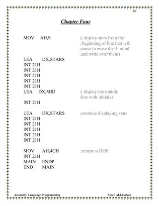 Assembly Language Programming Amer Al-khsabah
30
Chapter Four
MOV AH,9 ;( display stars from the
; beginning of line that will
;cause to erase the 3 initial
;and write over them)
LEA DX,STARS
INT 21H
INT 21H
INT 21H
INT 21H
INT 21H
LEA DX,MID ;( display the middle
;line with initials)
INT 21H
LEA DX,STARS ;continue displaying stars
INT 21H
INT 21H
INT 21H
INT 21H
INT 21H
MOV AH,4CH ; return to DOS
INT 21H
MAIN ENDP
END MAIN
 