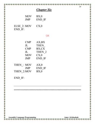 Assembly Language Programming Amer Al-khsabah
39
Chapter Six
MOV BX,0
JMP END_IF
ELSE_2: MOV CX,0
END_IF:
OR
CMP AX,BX
JL THEN_
CMP BX,CX
JL THEN_2
MOV CX,0
JMP END_IF
THEN_: MOV AX,0
JMP END_IF
THEN_2:MOV BX,0
END_IF:
 