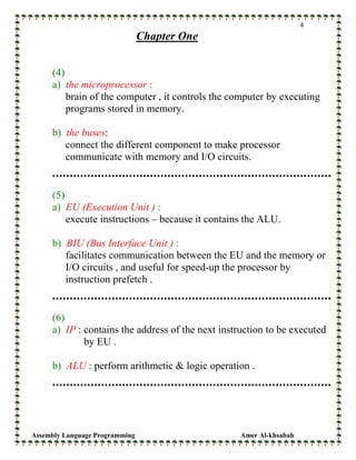 Assembly Language Programming Amer Al-khsabah
4
Chapter One
(4)
a) the microprocessor :
brain of the computer , it controls the computer by executing
programs stored in memory.
b) the buses:
connect the different component to make processor
communicate with memory and I/O circuits.
(5)
a) EU (Execution Unit ) :
execute instructions – because it contains the ALU.
b) BIU (Bus Interface Unit ) :
facilitates communication between the EU and the memory or
I/O circuits , and useful for speed-up the processor by
instruction prefetch .
(6)
a) IP : contains the address of the next instruction to be executed
by EU .
b) ALU : perform arithmetic & logic operation .
 