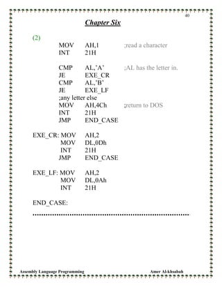 Assembly Language Programming Amer Al-khsabah
40
Chapter Six
(2)
MOV AH,1 ;read a character
INT 21H
CMP AL,’A’ ;AL has the letter in.
JE EXE_CR
CMP AL,’B’
JE EXE_LF
;any letter else
MOV AH,4Ch ;return to DOS
INT 21H
JMP END_CASE
EXE_CR: MOV AH,2
MOV DL,0Dh
INT 21H
JMP END_CASE
EXE_LF: MOV AH,2
MOV DL,0Ah
INT 21H
END_CASE:
 