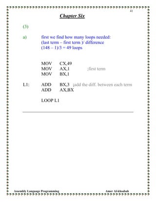 Assembly Language Programming Amer Al-khsabah
41
Chapter Six
(3)
a) first we find how many loops needed:
(last term – first term )/ difference
(148 – 1)/3 = 49 loops
MOV CX,49
MOV AX,1 ;first term
MOV BX,1
L1: ADD BX,3 ;add the diff. between each term
ADD AX,BX
LOOP L1
 