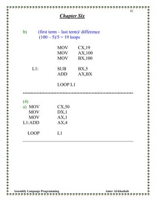Assembly Language Programming Amer Al-khsabah
42
Chapter Six
b) (first term – last term)/ difference
(100 – 5)/5 = 19 loops
MOV CX,19
MOV AX,100
MOV BX,100
L1: SUB BX,5
ADD AX,BX
LOOP L1
(4)
a) MOV CX,50
MOV DX,1
MOV AX,1
L1:ADD AX,4
LOOP L1
 