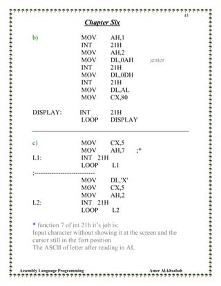 Assembly Language Programming Amer Al-khsabah
43
Chapter Six
b) MOV AH,1
INT 21H
MOV AH,2
MOV DL,0AH ;enter
INT 21H
MOV DL,0DH
INT 21H
MOV DL,AL
MOV CX,80
DISPLAY: INT 21H
LOOP DISPLAY
c) MOV CX,5
MOV AH,7 ;*
L1: INT 21H
LOOP L1
;----------------------------
MOV DL,'X'
MOV CX,5
MOV AH,2
L2: INT 21H
LOOP L2
* function 7 of int 21h it’s job is:
Input character without showing it at the screen and the
cursor still in the fisrt position
The ASCII of letter after reading in AL
 
