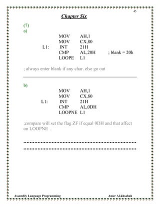 Assembly Language Programming Amer Al-khsabah
45
Chapter Six
(7)
a)
MOV AH,1
MOV CX,80
L1: INT 21H
CMP AL,20H ; blank = 20h
LOOPE L1
; always enter blank if any char. else go out
b)
MOV AH,1
MOV CX,80
L1: INT 21H
CMP AL,0DH
LOOPNE L1
;compare will set the flag ZF if equal 0DH and that affect
on LOOPNE .
 