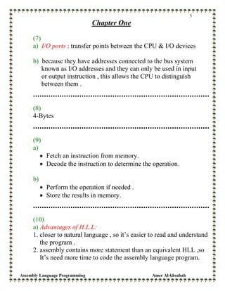 Assembly Language Programming Amer Al-khsabah
5
Chapter One
(7)
a) I/O ports : transfer points between the CPU & I/O devices
b) because they have addresses connected to the bus system
known as I/O addresses and they can only be used in input
or output instruction , this allows the CPU to distinguish
between them .
(8)
4-Bytes
(9)
a)
• Fetch an instruction from memory.
• Decode the instruction to determine the operation.
b)
• Perform the operation if needed .
• Store the results in memory.
(10)
a) Advantages of H.L.L:
1. closer to natural language , so it’s easier to read and understand
the program .
2. assembly contains more statement than an equivalent HLL ,so
It’s need more time to code the assembly language program.
 