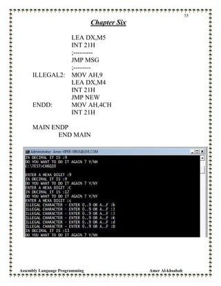 Assembly Language Programming Amer Al-khsabah
53
Chapter Six
LEA DX,M5
INT 21H
;---------
JMP MSG
;--------
ILLEGAL2: MOV AH,9
LEA DX,M4
INT 21H
JMP NEW
ENDD: MOV AH,4CH
INT 21H
MAIN ENDP
END MAIN
 