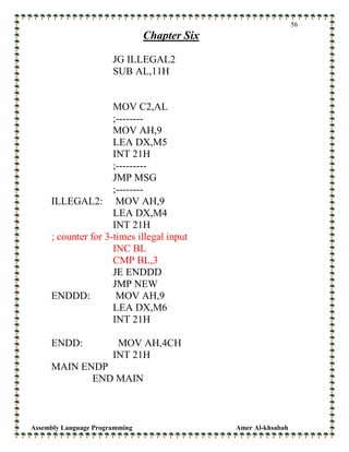Assembly Language Programming Amer Al-khsabah
56
Chapter Six
JG ILLEGAL2
SUB AL,11H
MOV C2,AL
;--------
MOV AH,9
LEA DX,M5
INT 21H
;---------
JMP MSG
;--------
ILLEGAL2: MOV AH,9
LEA DX,M4
INT 21H
; counter for 3-times illegal input
INC BL
CMP BL,3
JE ENDDD
JMP NEW
ENDDD: MOV AH,9
LEA DX,M6
INT 21H
ENDD: MOV AH,4CH
INT 21H
MAIN ENDP
END MAIN
 