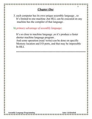 Assembly Language Programming Amer Al-khsabah
6
Chapter One
3. each computer has its own unique assembly language , so
It’s limited to one machine ,but HLL can be executed on any
machine has the compiler of that language .
b) primary advantage of assembly language:
It’s so close to machine language ,so it’s produce a faster
shorter machine language program .
And some operation (read /write) can be done on specific
Memory location and I/O ports, and that may be impossible
In HLL
 