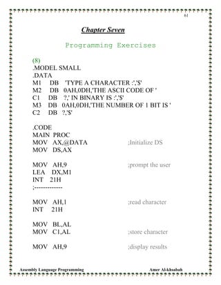Assembly Language Programming Amer Al-khsabah
61
Chapter Seven
Programming Exercises
(8)
.MODEL SMALL
.DATA
M1 DB 'TYPE A CHARACTER :','$'
M2 DB 0AH,0DH,'THE ASCII CODE OF '
C1 DB ?,' IN BINARY IS :','$'
M3 DB 0AH,0DH,'THE NUMBER OF 1 BIT IS '
C2 DB ?,'$'
.CODE
MAIN PROC
MOV AX,@DATA ;Initialize DS
MOV DS,AX
MOV AH,9 ;prompt the user
LEA DX,M1
INT 21H
;-------------
MOV AH,1 ;read character
INT 21H
MOV BL,AL
MOV C1,AL ;store character
MOV AH,9 ;display results
 