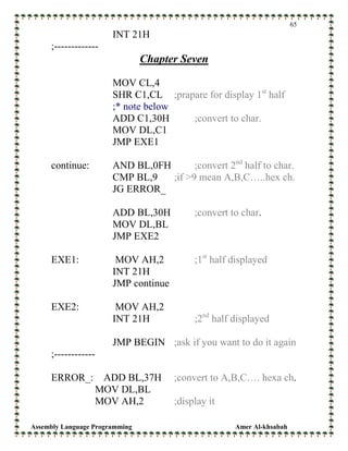 Assembly Language Programming Amer Al-khsabah
65
INT 21H
;-------------
Chapter Seven
MOV CL,4
SHR C1,CL ;prapare for display 1st
half
;* note below
ADD C1,30H ;convert to char.
MOV DL,C1
JMP EXE1
continue: AND BL,0FH ;convert 2nd
half to char.
CMP BL,9 ;if >9 mean A,B,C…..hex ch.
JG ERROR_
ADD BL,30H ;convert to char.
MOV DL,BL
JMP EXE2
EXE1: MOV AH,2 ;1st
half displayed
INT 21H
JMP continue
EXE2: MOV AH,2
INT 21H ;2nd
half displayed
JMP BEGIN ;ask if you want to do it again
;------------
ERROR_: ADD BL,37H ;convert to A,B,C…. hexa ch.
MOV DL,BL
MOV AH,2 ;display it
 