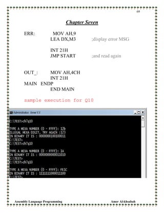 Assembly Language Programming Amer Al-khsabah
69
Chapter Seven
ERR: MOV AH,9
LEA DX,M3 ;display error MSG
INT 21H
JMP START ;and read again
OUT_: MOV AH,4CH
INT 21H
MAIN ENDP
END MAIN
sample execution for Q10
 