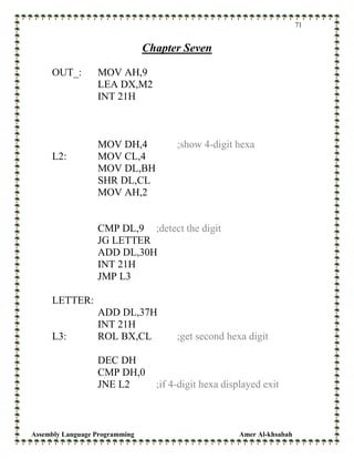 Assembly Language Programming Amer Al-khsabah
71
Chapter Seven
OUT_: MOV AH,9
LEA DX,M2
INT 21H
MOV DH,4 ;show 4-digit hexa
L2: MOV CL,4
MOV DL,BH
SHR DL,CL
MOV AH,2
CMP DL,9 ;detect the digit
JG LETTER
ADD DL,30H
INT 21H
JMP L3
LETTER:
ADD DL,37H
INT 21H
L3: ROL BX,CL ;get second hexa digit
DEC DH
CMP DH,0
JNE L2 ;if 4-digit hexa displayed exit
 