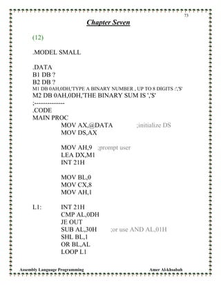 Assembly Language Programming Amer Al-khsabah
73
Chapter Seven
(12)
.MODEL SMALL
.DATA
B1 DB ?
B2 DB ?
M1 DB 0AH,0DH,'TYPE A BINARY NUMBER , UP TO 8 DIGITS :','$'
M2 DB 0AH,0DH,'THE BINARY SUM IS ','$'
;--------------
.CODE
MAIN PROC
MOV AX,@DATA ;initialize DS
MOV DS,AX
MOV AH,9 ;prompt user
LEA DX,M1
INT 21H
MOV BL,0
MOV CX,8
MOV AH,1
L1: INT 21H
CMP AL,0DH
JE OUT
SUB AL,30H ;or use AND AL,01H
SHL BL,1
OR BL,AL
LOOP L1
 