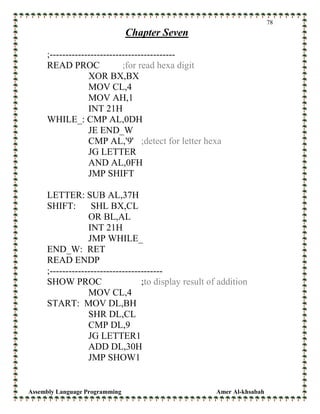 Assembly Language Programming Amer Al-khsabah
78
Chapter Seven
;----------------------------------------
READ PROC ;for read hexa digit
XOR BX,BX
MOV CL,4
MOV AH,1
INT 21H
WHILE_: CMP AL,0DH
JE END_W
CMP AL,'9' ;detect for letter hexa
JG LETTER
AND AL,0FH
JMP SHIFT
LETTER: SUB AL,37H
SHIFT: SHL BX,CL
OR BL,AL
INT 21H
JMP WHILE_
END_W: RET
READ ENDP
;------------------------------------
SHOW PROC ;to display result of addition
MOV CL,4
START: MOV DL,BH
SHR DL,CL
CMP DL,9
JG LETTER1
ADD DL,30H
JMP SHOW1
 