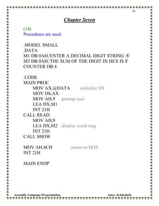 Assembly Language Programming Amer Al-khsabah
81
Chapter Seven
(14)
Procedures are used
.MODEL SMALL
.DATA
M1 DB 0AH,'ENTER A DECIMAL DIGIT STRING :$'
M2 DB 0AH,'THE SUM OF THE DIGIT IN HEX IS $'
COUNTER DB 4
.CODE
MAIN PROC
MOV AX,@DATA ;initialize DS
MOV DS,AX
MOV AH,9 ;prompt user
LEA DX,M1
INT 21H
CALL READ
MOV AH,9
LEA DX,M2 ;display result msg
INT 21H
CALL SHOW
MOV AH,4CH ;return to DOS
INT 21H
MAIN ENDP
 