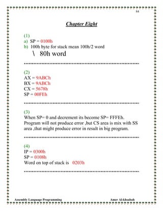Assembly Language Programming Amer Al-khsabah
84
Chapter Eight
(1)
a) SP = 0100h
b) 100h byte for stack mean 100h/2 word
80h word
(2)
AX = 9ABCh
BX = 9ABCh
CX = 5678h
SP = 00FEh
(3)
When SP= 0 and decrement its become SP= FFFEh.
Program will not produce error ,but CS area is mix with SS
area ,that might produce error in result in big program.
(4)
IP = 0300h
SP = 0108h
Word on top of stack is 0203h
 