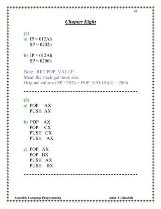 Assembly Language Programming Amer Al-khsabah
85
Chapter Eight
(5)
a) IP = 012Ah
SP = 0202h
b) IP = 012Ah
SP = 0206h
Note : RET POP_VALUE
Mean the stack get more size
Original value of SP =202h + POP_VALUE(4) = 206h
(6)
a) POP AX
PUSH AX
b) POP AX
POP CX
PUSH CX
PUSH AX
c) POP AX
POP BX
PUSH AX
PUSH BX
 